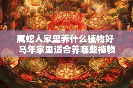 属蛇人家里养什么植物好 马年家里适合养哪些植物