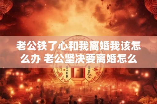 老公铁了心和我离婚我该怎么办 老公坚决要离婚怎么办