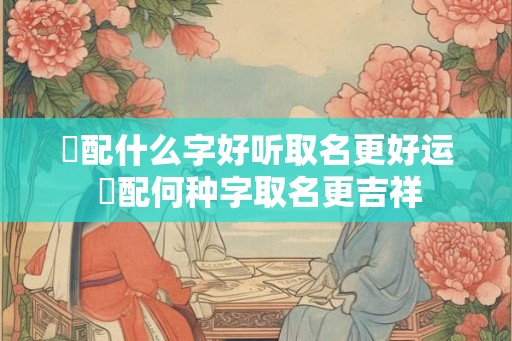 燊配什么字好听取名更好运 燊配何种字取名更吉祥