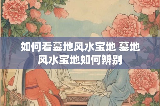 如何看墓地风水宝地 墓地风水宝地如何辨别