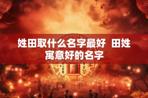 姓田取什么名字最好 田姓寓意好的名字 姓田取什么名字最好 田姓寓意好的名字