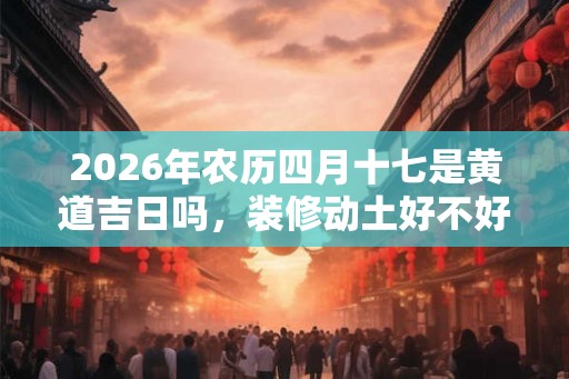 2026年农历四月十七是黄道吉日吗，装修动土好不好？