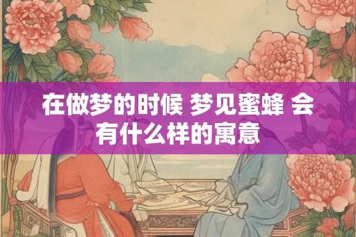 在做梦的时候 梦见蜜蜂 会有什么样的寓意 在做梦的时候 梦见蜜蜂 会有什么样的寓意