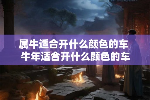 属牛适合开什么颜色的车 牛年适合开什么颜色的车