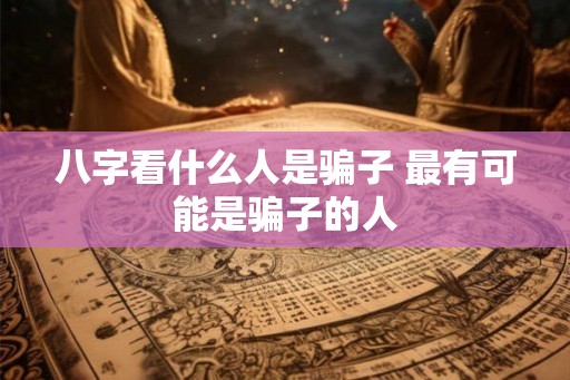 八字看什么人是骗子 最有可能是骗子的人 八字看什么人是骗子 最有可能是骗子的人
