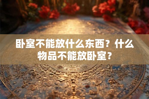 卧室不能放什么东西？什么物品不能放卧室？