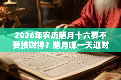 2026年农历腊月十六要不要接财神？腊月哪一天迎财神