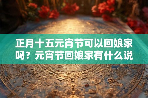 正月十五元宵节可以回娘家吗？元宵节回娘家有什么说法？