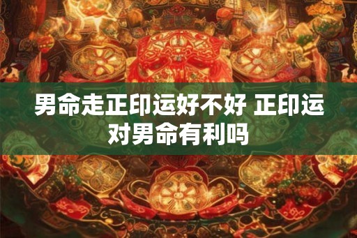 男命走正印运好不好 正印运对男命有利吗 男命走正印运好不好 正印运对男命有利吗