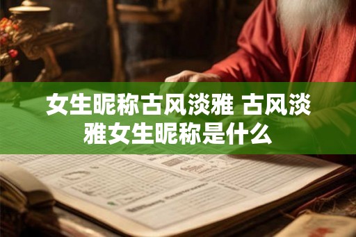 女生昵称古风淡雅 古风淡雅女生昵称是什么 女生昵称古风淡雅 古风淡雅女生昵称是什么