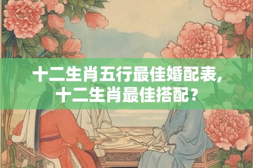 十二生肖五行最佳婚配表,十二生肖最佳搭配? 十二生肖五行最佳婚配表,十二生肖最佳搭配?