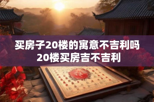 买房子20楼的寓意不吉利吗 20楼买房吉不吉利 买房子20楼的寓意不吉利吗 20楼买房吉不吉利