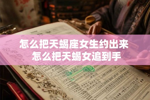 怎么把天蝎座女生约出来 怎么把天蝎女追到手 怎么把天蝎座女生约出来 怎么把天蝎女追到手