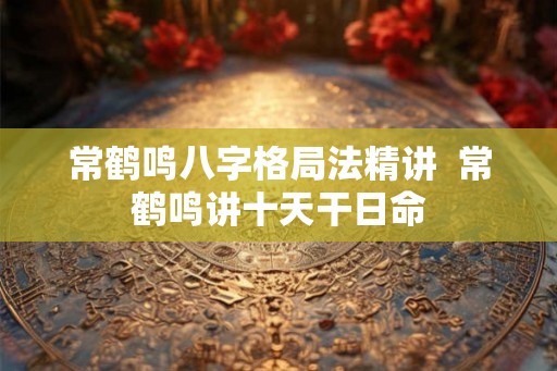 常鹤鸣八字格局法精讲  常鹤鸣讲十天干日命