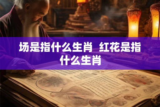 场是指什么生肖  红花是指什么生肖