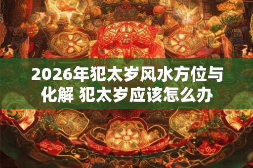2026年犯太岁风水方位与化解 犯太岁应该怎么办