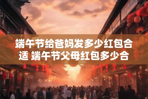 端午节给爸妈发多少红包合适 端午节父母红包多少合适