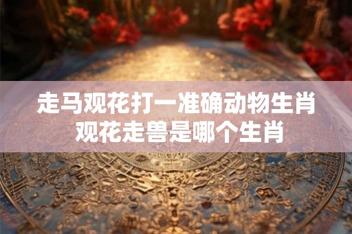 走马观花打一准确动物生肖 观花走兽是哪个生肖