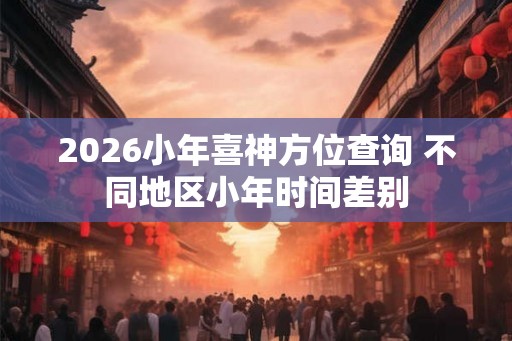 2026小年喜神方位查询 不同地区小年时间差别