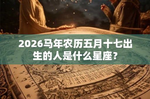2026马年农历五月十七出生的人是什么星座？