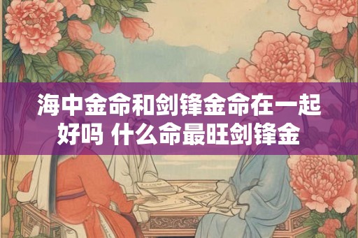 海中金命和剑锋金命在一起好吗 什么命最旺剑锋金