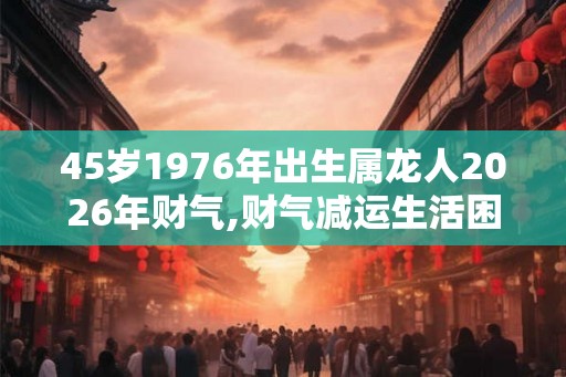 45岁1976年出生属龙人2026年财气,财气减运生活困难