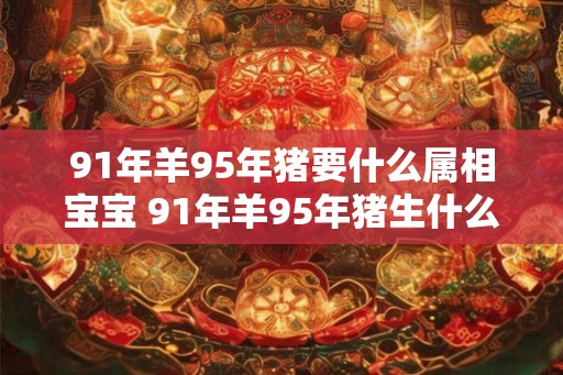 91年羊95年猪要什么属相宝宝 91年羊95年猪生什么属相宝宝