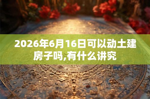 2026年6月16日可以动土建房子吗,有什么讲究
