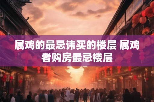 属鸡的最忌讳买的楼层 属鸡者购房最忌楼层