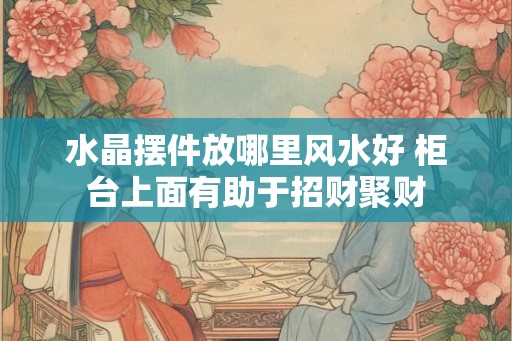 水晶摆件放哪里风水好 柜台上面有助于招财聚财