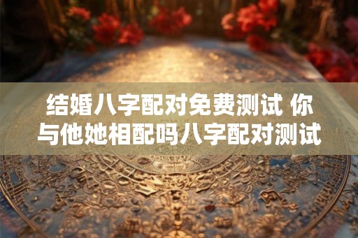 结婚八字配对免费测试 你与他她相配吗八字配对测试