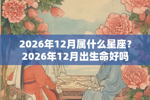 2026年12月属什么星座？2026年12月出生命好吗