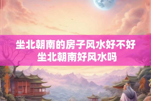 坐北朝南的房子风水好不好 坐北朝南好风水吗