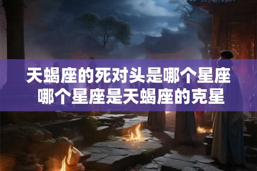 天蝎座的死对头是哪个星座 哪个星座是天蝎座的克星