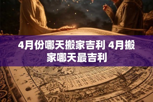 4月份哪天搬家吉利 4月搬家哪天最吉利