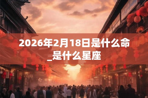 2026年2月18日是什么命_是什么星座