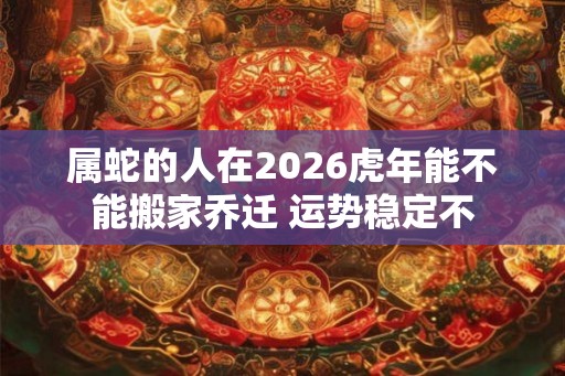 属蛇的人在2026虎年能不能搬家乔迁 运势稳定不 属蛇的人在2026虎年能不能搬家乔迁 运势稳定不