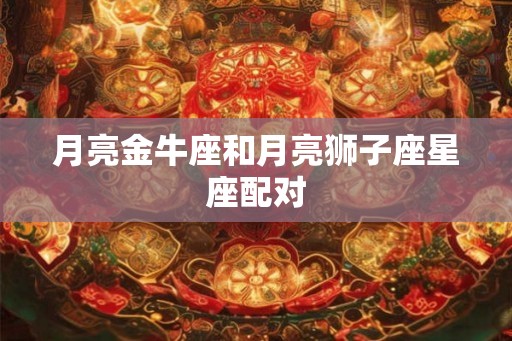 月亮金牛座和月亮狮子座星座配对