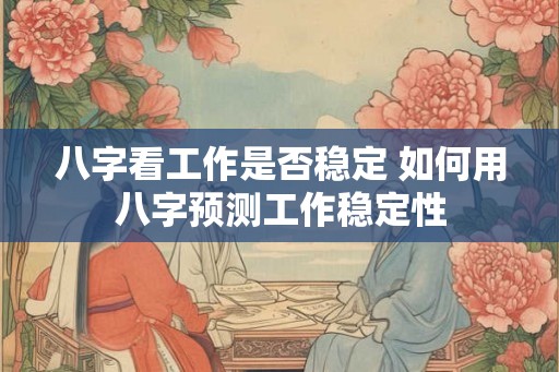 八字看工作是否稳定 如何用八字预测工作稳定性