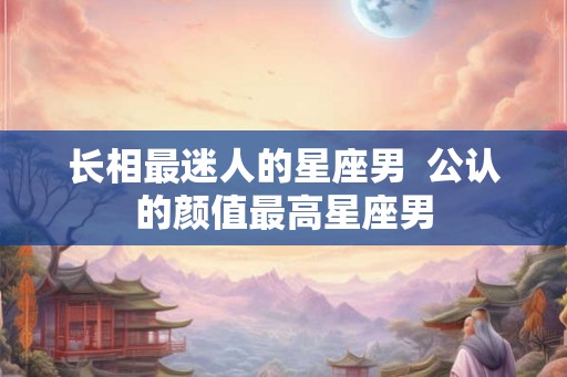 长相最迷人的星座男 公认的颜值最高星座男 长相最迷人的星座男 公认的颜值最高星座男