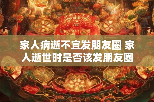 家人病逝不宜发朋友圈 家人逝世时是否该发朋友圈