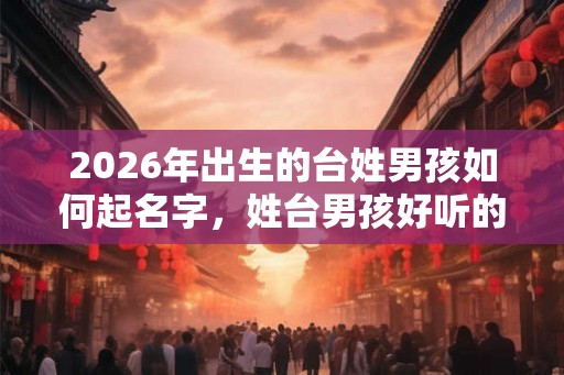 2026年出生的台姓男孩如何起名字，姓台男孩好听的名字
