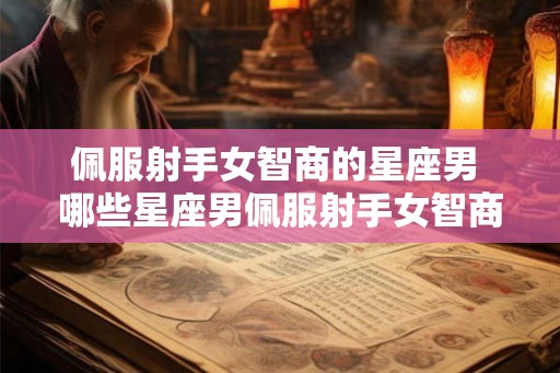 佩服射手女智商的星座男 哪些星座男佩服射手女智商