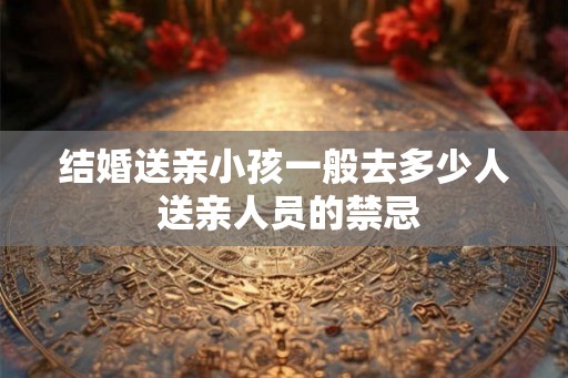 结婚送亲小孩一般去多少人 送亲人员的禁忌