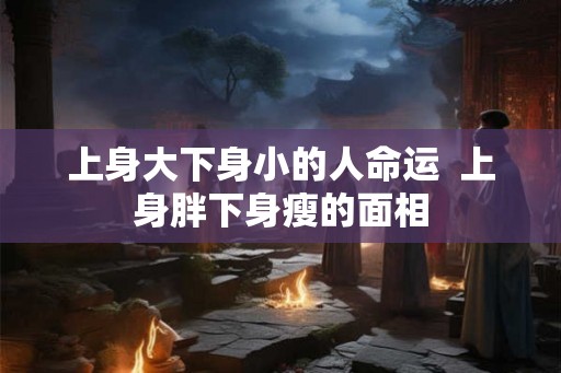 上身大下身小的人命运  上身胖下身瘦的面相