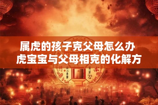 属虎的孩子克父母怎么办 虎宝宝与父母相克的化解方法
