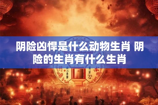 阴险凶悍是什么动物生肖 阴险的生肖有什么生肖 阴险凶悍是什么动物生肖 阴险的生肖有什么生肖