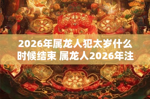 2026年属龙人犯太岁什么时候结束 属龙人2026年注意事项