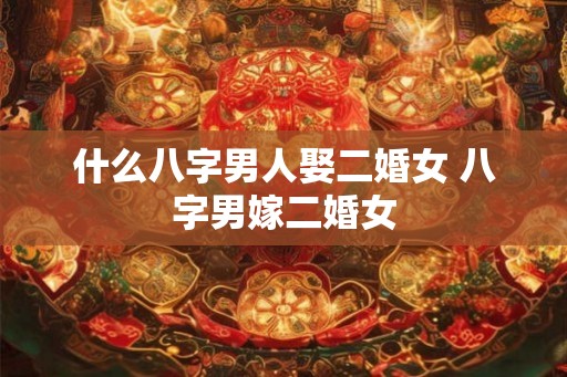 什么八字男人娶二婚女 八字男嫁二婚女