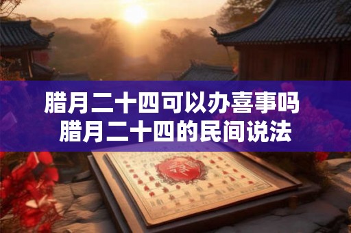 腊月二十四可以办喜事吗 腊月二十四的民间说法